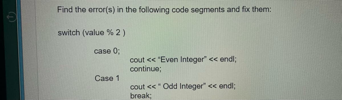 Find the error(s) in the following code segments and fix them:
switch (value % 2 )
case 0;
cout << "Even Integer" << endl;
continue;
Case 1
cout << " Odd Integer" << endl;
break;
