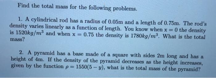 Find the total mass for the following problems.
1. A cylindrical rod has a radius of 0.05m and a length of 0.75m. The rod's
density varies linearly as a function of length. You know when x = 0 the density
is 1520kg/m³ and when x = 0.75 the density is 1780kg/m³. What is the total
mass?
2. A pyramid has a base made of a square with sides 2m long and has a
height of 4m. If the density of the pyramid decreases as the height increases,
given by the function p = 1550(5-y), what is the total mass of the pyramid?