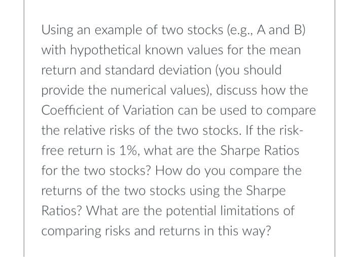 Using an example of two stocks (e.g., A and B)
with hypothetical known values for the mean
return and standard deviation (you should
provide the numerical values), discuss how the
Coefficient of Variation can be used to compare
the relative risks of the two stocks. If the risk-
free return is 1%, what are the Sharpe Ratios
for the two stocks? How do you compare the
returns of the two stocks using the Sharpe
Ratios? What are the potential limitations of
comparing risks and returns in this way?