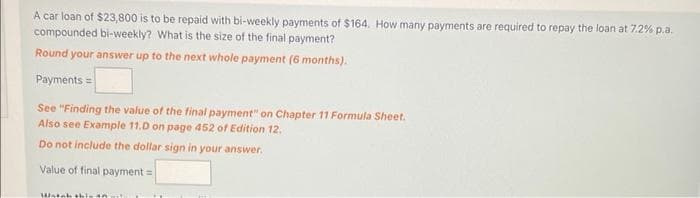 A car loan of $23,800 is to be repaid with bi-weekly payments of $164. How many payments are required to repay the loan at 7.2% p.a.
compounded bi-weekly? What is the size of the final payment?
Round your answer up to the next whole payment (6 months).
Payments =
See "Finding the value of the final payment" on Chapter 11 Formula Sheet.
Also see Example 11.D on page 452 of Edition 12.
Do not include the dollar sign in your answer.
Value of final payment =
Watch this an