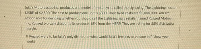 Julia's Motorcycles-Inc. produces one model of motorcycle, called the Lightning. The Lightning has an
MSRP of $2,500. The cost to produce one unit is $800. Their fixed costs are $2,000,000. You are
responsible for deciding whether you should sell the Lightning via a retailer named Rugged Motors
Inc. Rugged typically discounts its products 18% from the MSRP. They are asking for 55% distributor
margin.
If Rugged were to be Julia's only distributor what would Julia's break even volume be? (show your
work)
X
*****
ins
S
DH
3
45
1
A
SM
Be