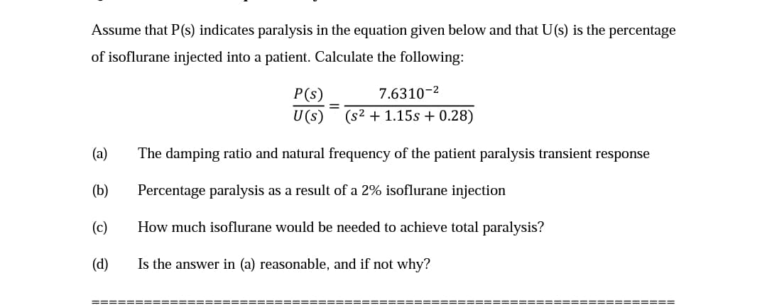 Assume that P(s) indicates paralysis in the equation given below and that U(s) is the percentage
of isoflurane injected into a patient. Calculate the following:
(a)
(b)
(c)
(d)
P(s)
U (s)
======
7.6310-²
(s² + 1.15s + 0.28)
The damping ratio and natural frequency of the patient paralysis transient response
Percentage paralysis as a result of a 2% isoflurane injection
How much isoflurane would be needed to achieve total paralysis?
Is the answer in (a) reasonable, and if not why?
=========