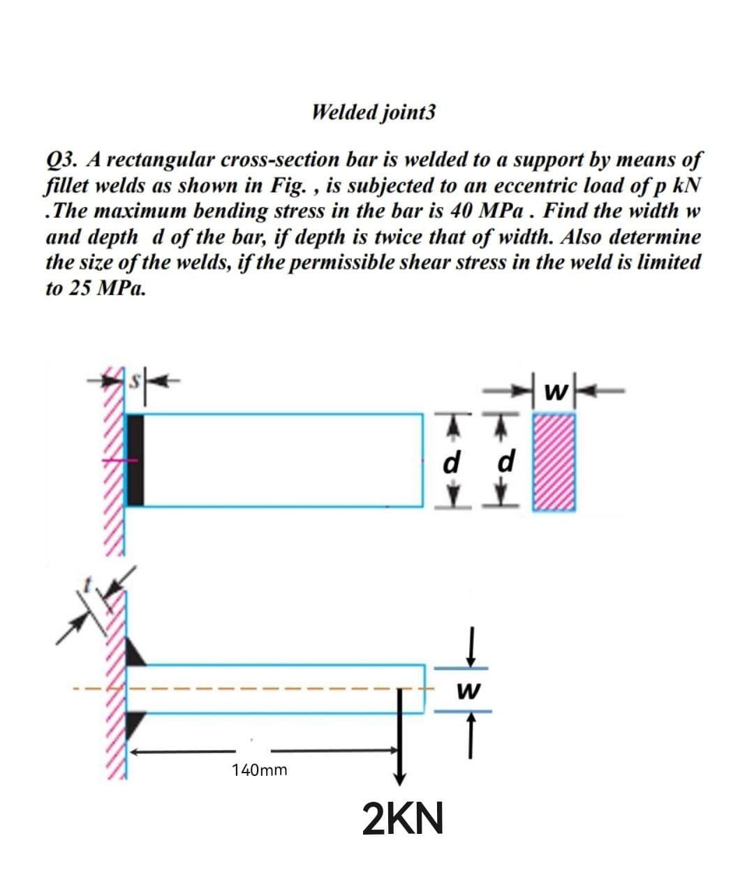 Welded joint3
Q3. A rectangular cross-section bar is welded to a support by means of
fillet welds as shown in Fig., is subjected to an eccentric load of p kN
.The maximum bending stress in the bar is 40 MPa. Find the width w
and depth d of the bar, if depth is twice that of width. Also determine
the size of the welds, if the permissible shear stress in the weld is limited
to 25 MPa.
140mm
d d
W
Ï
2KN
|wk
W
