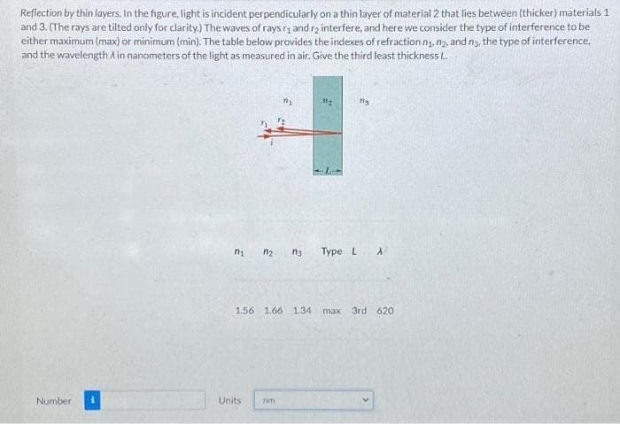 Reflection by thin layers. In the figure, light is incident perpendicularly on a thin layer of material 2 that lies between (thicker) materials 1
and 3. (The rays are tilted only for clarity.) The waves of rays ₁ and r2 interfere, and here we consider the type of interference to be
either maximum (max) or minimum (min). The table below provides the indexes of refraction n₁, n₂, and n3, the type of interference,
and the wavelength A in nanometers of the light as measured in air. Give the third least thickness L.
Number
mịn ng
Units
12
1.56 1.66 1.34 max
nm
My
Type L A
3rd 620