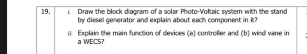 i. Draw the block diagram of a solar Photo-Voltaic system with the stand
by diesel generator and explain about each component in it?
19.
ii. Explain the main function of devices (a) controller and (b) wind vane in
a WECS?
