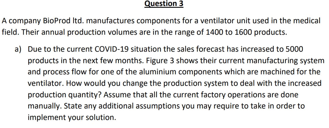 Question 3
A company BioProd Itd. manufactures components for a ventilator unit used in the medical
field. Their annual production volumes are in the range of 1400 to 1600 products.
a) Due to the current COVID-19 situation the sales forecast has increased to 5000
products in the next few months. Figure 3 shows their current manufacturing system
and process flow for one of the aluminium components which are machined for the
ventilator. How would you change the production system to deal with the increased
production quantity? Assume that all the current factory operations are done
manually. State any additional assumptions you may require to take in order to
implement your solution.

