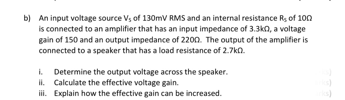b) An input voltage source Vs of 130mV RMS and an internal resistance Rs of 100
is connected to an amplifier that has an input impedance of 3.3kN, a voltage
gain of 150 and an output impedance of 220N. The output of the amplifier is
connected to a speaker that has a load resistance of 2.7kN.
Determine the output voltage across the speaker.
Calculate the effective voltage gain.
(s)
ks)
ks)
i.
ii. Explain how the effective gain can be increased.
