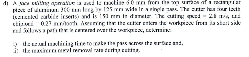 d) A face milling operation is used to machine 6.0 mm from the top surface of a rectangular
piece of aluminum 300 mm long by 125 mm wide in a single pass. The cutter has four teeth
(cemented carbide inserts) and is 150 mm in diameter. The cutting speed = 2.8 m/s, and
chipload = 0.27 mm/tooth. Assuming that the cutter enters the workpiece from its short side
and follows a path that is centered over the workpiece, determine:
i) the actual machining time to make the pass across the surface and,
ii) the maximum metal removal rate during cutting.
