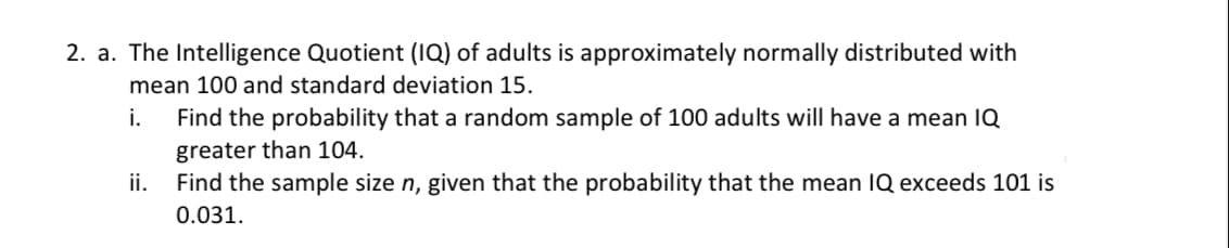 2. a. The Intelligence Quotient (IQ) of adults is approximately normally distributed with
mean 100 and standard deviation 15.
i.
Find the probability that a random sample of 100 adults will have a mean IQ
greater than 104.
ii.
Find the sample size n, given that the probability that the mean IQ exceeds 101 is
0.031.