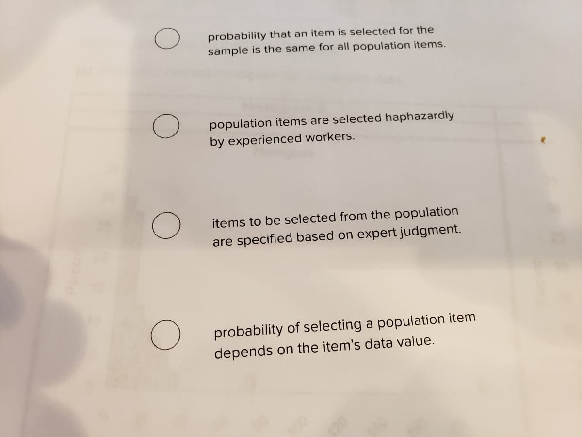 probability that an item is selected for the
sample is the same for all population items.
population items are selected haphazardly
by experienced workers.
items to be selected from the population
are specified based on expert judgment.
probability of selecting a population item
depends on the item's data value.
