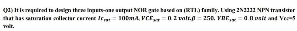 Q2) It is required to design three inputs-one output NOR gate based on (RTL) family. Using 2N2222 NPN transistor
that has saturation collector current Icsat = 100mA, VCE sat = 0.2 volt,ß = 250, VBE sat
= 0.8 volt and Vcc-5
volt.
