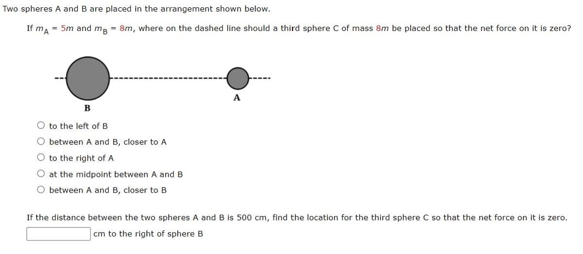 Two spheres A and B are placed in the arrangement shown below.
If MA
= 5m and mB = 8m, where on the dashed line should a third sphere C of mass 8m be placed so that the net force on it is zero?
B
O to the left of B
between A and B, closer to A
O to the right of A
O at the midpoint between A and B
between A and B, closer to B
A
If the distance between the two spheres A and B is 500 cm, find the location for the third sphere C so that the net force on it is zero.
cm to the right of sphere B