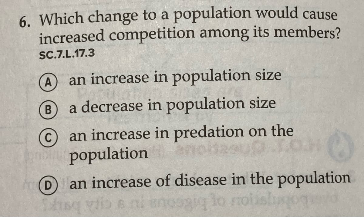 6. Which change to a population would cause
increased competition among its members?
SC.7.L.17.3
A
an increase in population size
B
a decrease in population size
©an increase in predation on the
o population
D
an increase of disease in the population

