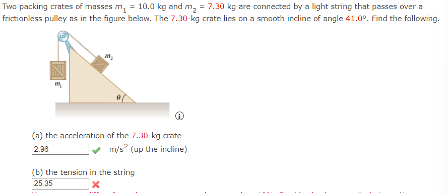 Two packing crates of masses m₁ = 10.0 kg and m₂ = 7.30 kg are connected by a light string that passes over a
frictionless pulley as in the figure below. The 7.30-kg crate lies on a smooth incline of angle 41.0°. Find the following.
m₂
m₁
(a) the acceleration of the 7.30-kg crate
2.96
m/s² (up the incline)
(b) the tension in the string
25.35
LCC