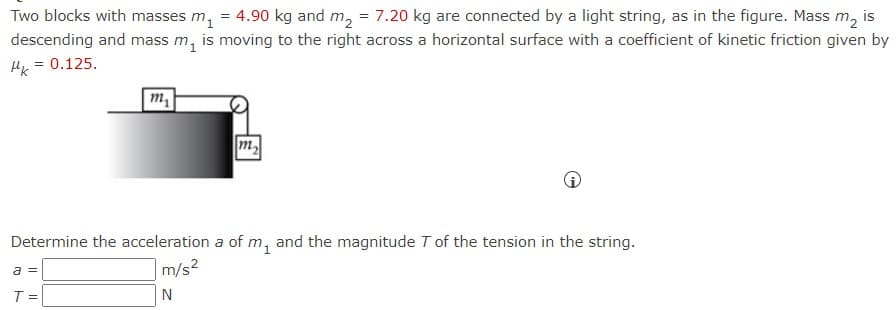 Two blocks with masses m₁ = 4.90 kg and m₂ = 7.20 kg are connected by a light string, as in the figure. Mass m₂ is
descending and mass m₁ is moving to the right across a horizontal surface with a coefficient of kinetic friction given by
Hk = 0.125.
m₁
m₂
Determine the acceleration a of m, and the magnitude T of the tension in the string.
a =
m/s²
T =
N