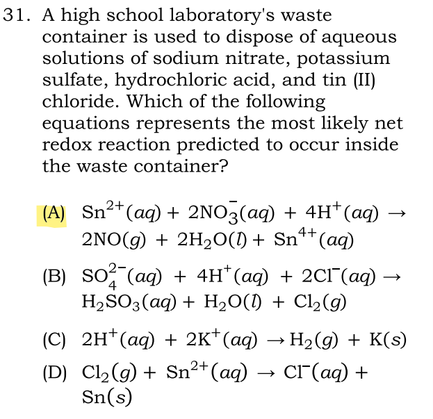 31. A high school laboratory's waste
container is used to dispose of aqueous
solutions of sodium nitrate, potassium
sulfate, hydrochloric acid, and tin (II)
chloride. Which of the following
equations represents the most likely net
redox reaction predicted to occur inside
the waste container?
(A) Sn²+ (aq) + 2NO3(aq) + 4H+ (aq)
2NO(g) + 2H₂O(0) + Sn¹+ (aq)
4+
(B) SO² (aq) + 4H*(aq) + 2Cl¯(aq) -
H₂SO3(aq) + H₂O(l) + Cl₂(g)
4
(C) 2H+ (aq) + 2K+(aq) → H₂(g) + K(s)
(D) Cl₂(g) + Sn²+(aq) → CÃ¯(aq) +
Sn(s)