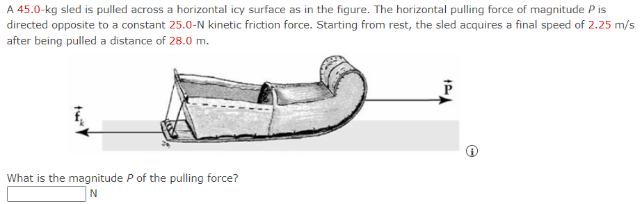 A 45.0-kg sled is pulled across a horizontal icy surface as in the figure. The horizontal pulling force of magnitude P is
directed opposite to a constant 25.0-N kinetic friction force. Starting from rest, the sled acquires a final speed of 2.25 m/s
after being pulled a distance of 28.0 m.
P
What is the magnitude P of the pulling force?
N
twikke
Ⓡ