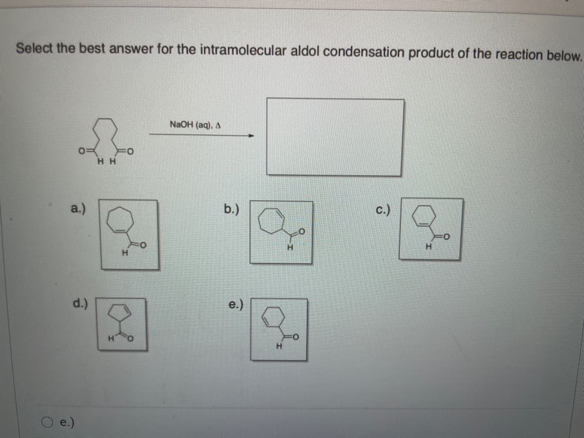 Select the best answer for the intramolecular aldol condensation product of the reaction below.
NaOH (aq), A
H H
a.)
b.)
c.)
d.)
e.)
e.)
