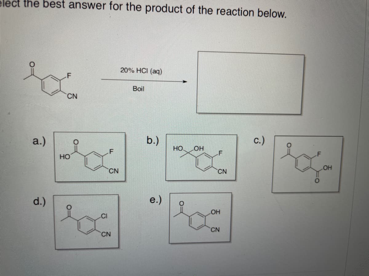 elect the best answer for the product of the reaction below.
20% HCI (aq)
Boil
CN
a.)
b.)
c.)
HO.
OH
.F
HO
OH
CN
CN
d.)
e.)
OH
CI
CN
CN
