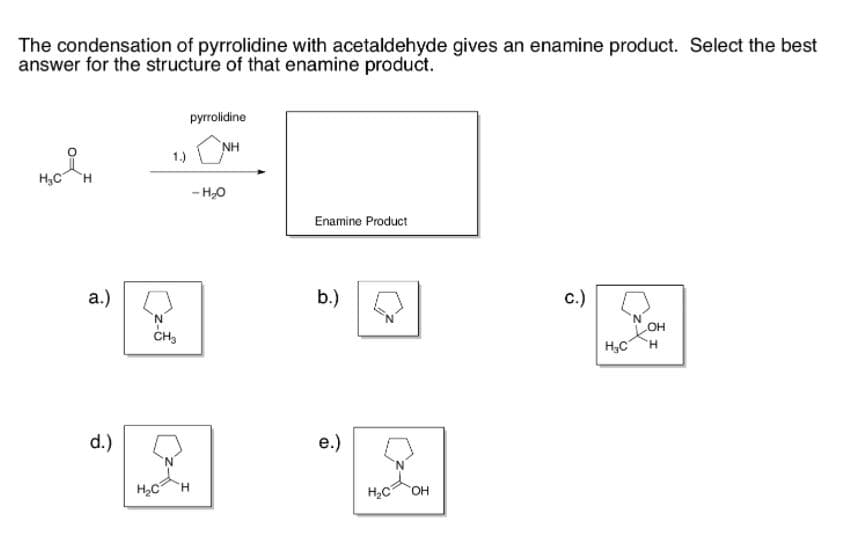 H3C H
The condensation of pyrrolidine with acetaldehyde gives an enamine product. Select the best
answer for the structure of that enamine product.
pyrrolidine
NH
1.)
H3C
H
- H,0
Enamine Product
a.)
b.)
с.)
N'
CH3
H,C
d.)
е.)
H2C
H.
H2C
HO.
