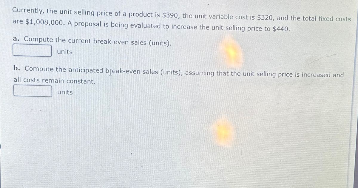 Currently, the unit selling price of a product is $390, the unit variable cost is $320, and the total fixed costs
are $1,008,000. A proposal is being evaluated to increase the unit selling price to $440.
a. Compute the current break-even sales (units).
units
b. Compute the anticipated break-even sales (units), assuming that the unit selling price is increased and
all costs remain constant.
units