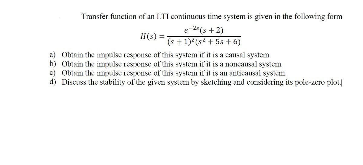 Transfer function of an LTI continuous time system is given in the following form
e-25 (s + 2)
(s + 1)2(s2 + 5s + 6)
H(s)
||
a) Obtain the impulse response of this system if it is a causal system.
b) Obtain the impulse response of this system if it is a noncausal system.
c) Obtain the impulse response of this system if it is an anticausal system.
d) Discuss the stability of the given system by sketching and considering its pole-zero plot.
