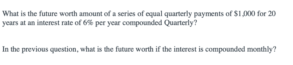 What is the future worth amount of a series of equal quarterly payments of $1,000 for 20
years at an interest rate of 6% per year compounded Quarterly?
In the previous question, what is the future worth if the interest is compounded monthly?