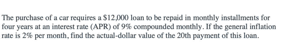 The purchase of a car requires a $12,000 loan to be repaid in monthly installments for
four years at an interest rate (APR) of 9% compounded monthly. If the general inflation
rate is 2% per month, find the actual-dollar value of the 20th payment of this loan.