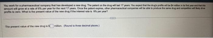 You work for a pharmaceutical company that has developed a new drug. The patent on the drug will last 17 years. You expect that the drug's profits will be $4 million in its first year and that this
amount will grow at a rate of 6% per year for the next 17 years. Once the patent expires, other pharmaceutical companies will be able to produce the same drug and competition will likely drive
profits to zero. What is the present value of the new drug if the interest rate is 9% per year?
The present value of the new drug is $ million. (Round to three decimal places.)
CIT