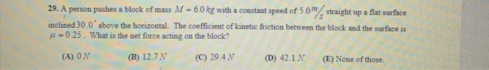 29. A person pushes a block of mass M = 6.0 kg with a constant speed of 5.0m straight up a flat surface
inclined 30.0 above the horizontal. The coefficient of kinetic friction between the block and the surface is
-0.25. What is the net force acting on the block?
(A) ON
(B) 12.7 N
(C) 29.4 N
(D) 42.1 N
(E) None of those.