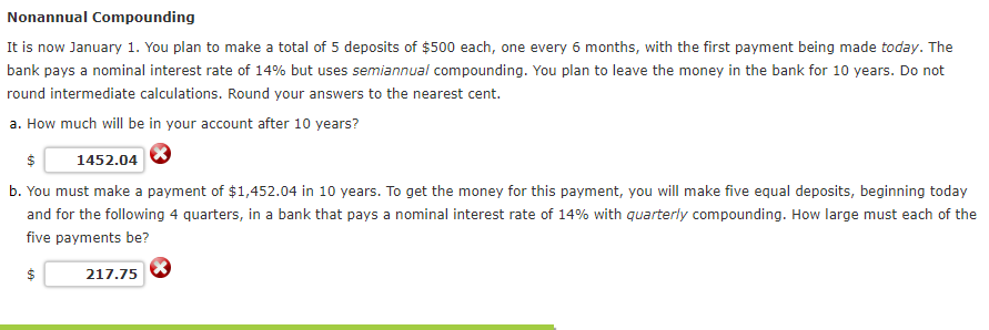 Nonannual Compounding
It is now January 1. You plan to make a total of 5 deposits of $500 each, one every 6 months, with the first payment being made today. The
bank pays a nominal interest rate of 14% but uses semiannual compounding. You plan to leave the money in the bank for 10 years. Do not
round intermediate calculations. Round your answers to the nearest cent.
a. How much will be in your account after 10 years?
$
1452.04
b. You must make a payment of $1,452.04 in 10 years. To get the money for this payment, you will make five equal deposits, beginning today
and for the following 4 quarters, in a bank that pays a nominal interest rate of 14% with quarterly compounding. How large must each of the
five payments be?
$
217.75