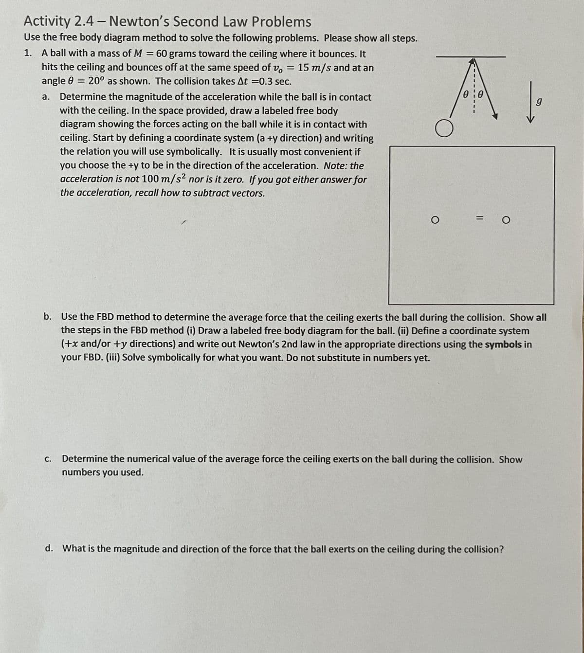 Activity 2.4- Newton's Second Law Problems
Use the free body diagram method to solve the following problems. Please show all steps.
1. A ball with a mass of M = 60 grams toward the ceiling where it bounces. It
hits the ceiling and bounces off at the same speed of v, 15 m/s and at an
angle = 20° as shown. The collision takes At =0.3 sec.
=
a. Determine the magnitude of the acceleration while the ball is in contact
with the ceiling. In the space provided, draw a labeled free body
diagram showing the forces acting on the ball while it is in contact with
ceiling. Start by defining a coordinate system (a +y direction) and writing
the relation you will use symbolically. It is usually most convenient if
you choose the +y to be in the direction of the acceleration. Note: the
acceleration is not 100 m/s² nor is it zero. If you got either answer for
the acceleration, recall how to subtract vectors.
A
0:0
O
=
O
b. Use the FBD method to determine the average force that the ceiling exerts the ball during the collision. Show all
the steps in the FBD method (i) Draw a labeled free body diagram for the ball. (ii) Define a coordinate system
(+x and/or +y directions) and write out Newton's 2nd law in the appropriate directions using the symbols in
your FBD. (iii) Solve symbolically for what you want. Do not substitute in numbers yet.
C. Determine the numerical value of the average force the ceiling exerts on the ball during the collision. Show
numbers you used.
g
d. What is the magnitude and direction of the force that the ball exerts on the ceiling during the collision?