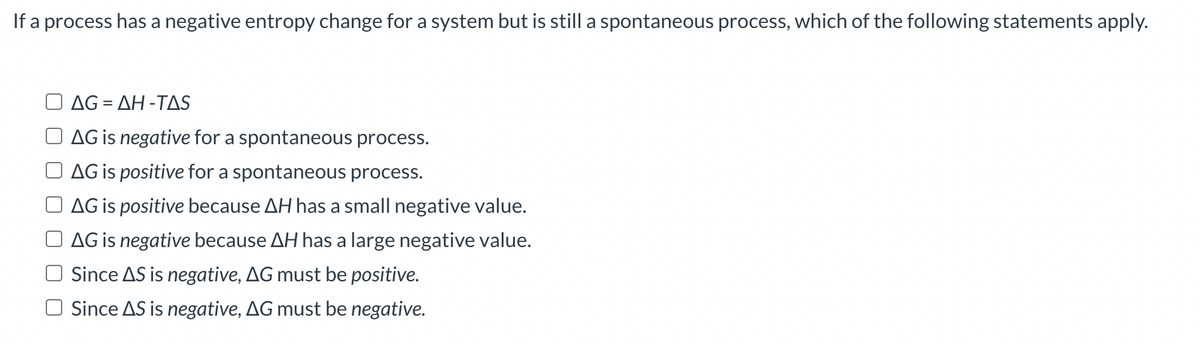If a process has a negative entropy change for a system but is still a spontaneous process, which of the following statements apply.
AG=AH-TAS
AG is negative for a spontaneous process.
AG is positive for a spontaneous process.
AG is positive because AH has a small negative value.
AG is negative because AH has a large negative value.
Since AS is negative, AG must be positive.
Since AS is negative, AG must be negative.