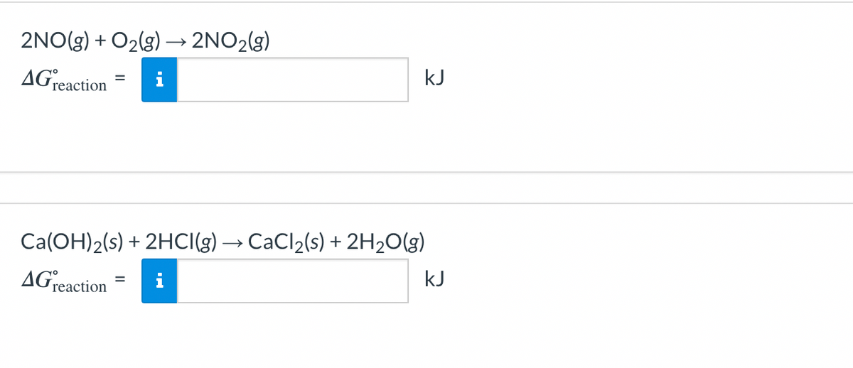 2NO(g) + O₂(g) → 2NO₂(g)
AG reaction
kJ
Ca(OH)2(s) + 2HCl(g) → CaCl₂(s) + 2H₂O(g)
AG reaction
=
kJ
