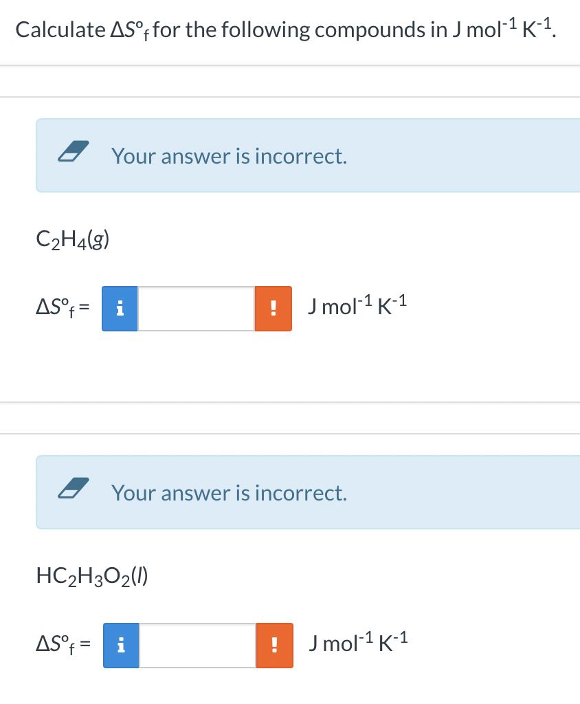 Calculate ASºffor the following compounds in J mol-¹ K-¹.
C₂H4(g)
AS°f=
Your answer is incorrect.
AS°f=
HC₂H3O2(1)
J mol-¹ K-¹
Your answer is incorrect.
J mol-¹ K-¹