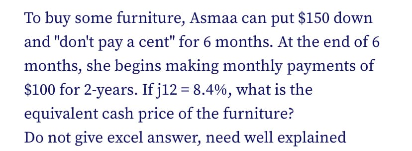 To buy some furniture, Asmaa can put $150 down
and "don't pay a cent" for 6 months. At the end of 6
months, she begins making monthly payments of
$100 for 2-years. If j12 = 8.4%, what is the
equivalent cash price of the furniture?
Do not give excel answer, need well explained
