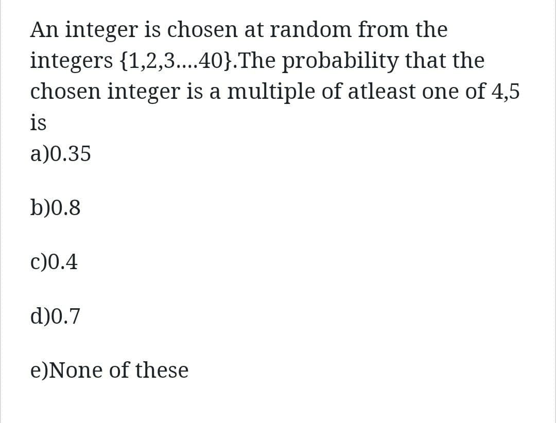 An integer is chosen at random from the
integers {1,2,3....40}. The probability that the
chosen integer is a multiple of atleast one of 4,5
is
a)0.35
b)0.8
c)0.4
d)0.7
e) None of these