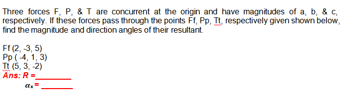 Three forces F, P, & T are concurrent at the origin and have magnitudes of a, b, & c,
respectively. If these forces pass through the points Ff, Pp, Tt, respectively given shown below,
find the magnitude and direction angles of their resultant.
Ff (2, -3, 5)
Pp ( -4, 1, 3)
Tt (5, 3, -2)
Ans: R =
ax=
