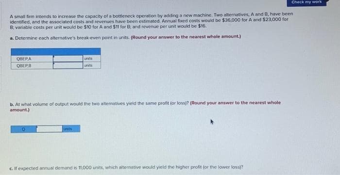 A small firm intends to increase the capacity of a bottleneck operation by adding a new machine. Two alternatives, A and B, have been
identified, and the associated costs and revenues have been estimated. Annual fixed costs would be $36,000 for A and $23,000 for
B; variable costs per unit would be $10 for A and $11 for B; and revenue per unit would be $16.
a. Determine each alternative's break-even point in units. (Round your answer to the nearest whole amount.)
QBEPA
QBEP,B
b. At what volume of output would the two alternatives yield the same profit (or loss)? (Round your answer to the nearest whole
amount.)
Q
units
units
units
Check my work
c. If expected annual demand is 11,000 units, which alternative would yield the higher profit (or the lower loss)?