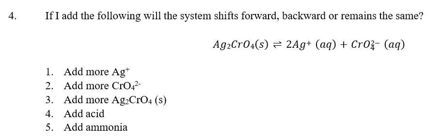 4.
If I add the following will the system shifts forward, backward or remains the same?
Ag₂CrO4(s) = 2Ag+ (aq) + CrO²- (aq)
1. Add more Ag+
2. Add more CrO4²-
3.
Add more Ag₂CrO4 (s)
4. Add acid
5. Add ammonia