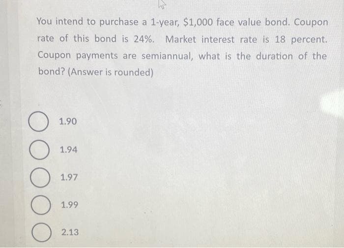 hs
You intend to purchase a 1-year, $1,000 face value bond. Coupon
rate of this bond is 24%. Market interest rate is 18 percent.
Coupon payments are semiannual, what is the duration of the
bond? (Answer is rounded)
O
O
O
O
O
1.90
1.94
1.97
1.99
2.13