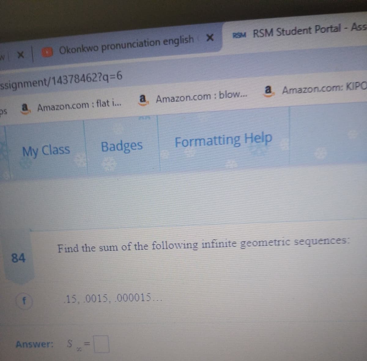 Okonkwo pronunciation english X
RSM RSM Student Portal - Ass
w X
ssignment/14378462?q3D6
Amazon.com : flat i...
a Amazon.com : blow..
a Amazon.com: KIPO
My Class
Badges
Formatting Help
Find the sum of the following infinite geometric sequences:
84
15, .0015, .000015...
Answer:
