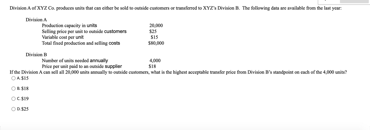 Division A of XYZ Co. produces units that can either be sold to outside customers or transferred to XYZ's Division B. The following data are available from the last year:
Division A
Production capacity in units
Selling price per unit to outside customers
Variable cost per unit
Total fixed production and selling costs
20,000
$25
$15
$80,000
Division B
Number of units needed annually
Price per unit paid to an outside supplier
4,000
$18
If the Division A can sell all 20,000 units annually to outside customers, what is the highest acceptable transfer price from Division B's standpoint on each of the 4,000 units?
O A. $15
B. $18
O C. $19
D. $25
