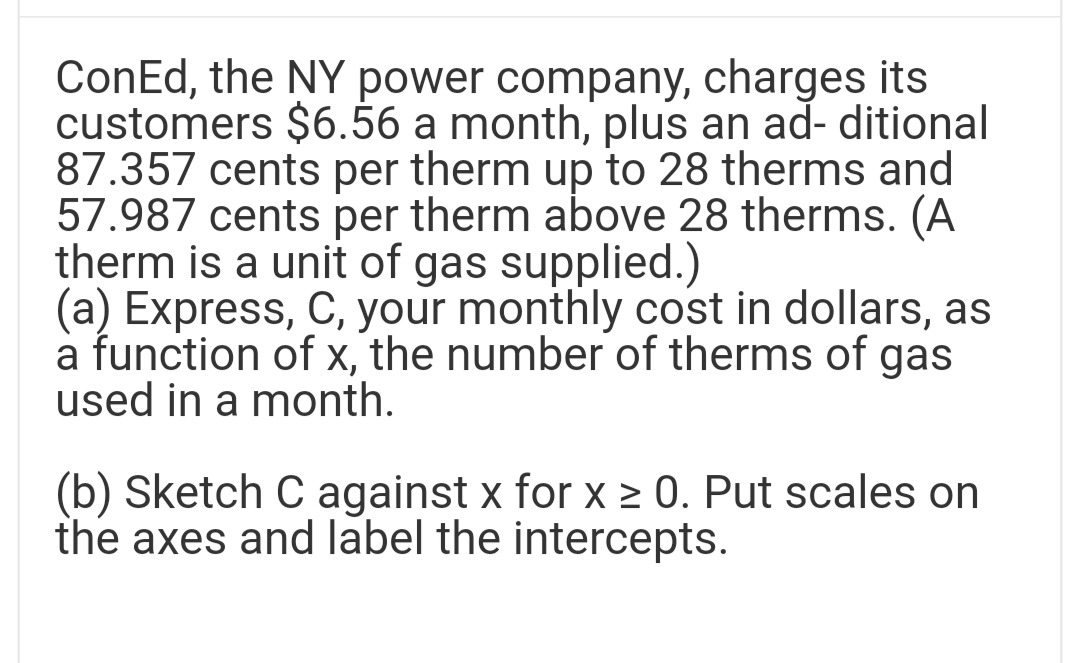 ConEd, the NY power company, charges its
customers $6.56 a month, plus an ad- ditional
87.357 cents per therm up to 28 therms and
57.987 cents per therm above 28 therms. (A
therm is a unit of gas supplied.)
(a) Express, C, your monthly cost in dollars, as
a function of x, the number of therms of gas
used in a month.
(b) Sketch C against x for x ≥ 0. Put scales on
the axes and label the intercepts.