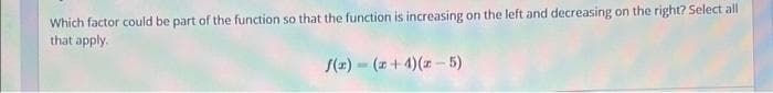 Which factor could be part of the function so that the function is increasing on the left and decreasing on the right? Select all
that apply.
f(x)=(x+4)(-5)