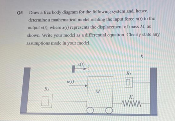 Q3
Draw a free body diagram for the following system and, hence,
determine a mathematical model relating the input force u(t) to the
output x(t), where x(t) represents the displacement of mass M, as
shown. Write your model as a differential equation. Clearly state any
assumptions made in your model.
B₂
u(1)
x(1)
M
B₁
K₂
wwww
