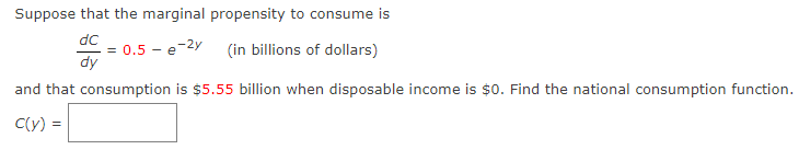 Suppose that the marginal propensity to consume is
dc
dy
0.5 e
5-e-2y
(in billions of dollars)
and that consumption is $5.55 billion when disposable income is $0. Find the national consumption function.
C(y) =