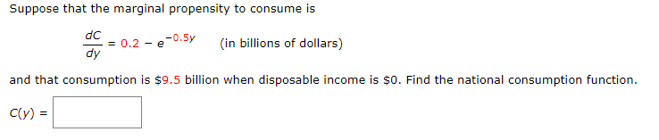 Suppose that the marginal propensity to consume is
dC
dy
= 0.2 - e-0.5y
(in billions of dollars)
and that consumption is $9.5 billion when disposable income is $0. Find the national consumption function.
C(y)=