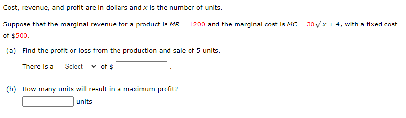 Cost, revenue, and profit are in dollars and x is the number of units.
Suppose that the marginal revenue for a product is MR = 1200 and the marginal cost is MC = 30√x + 4, with a fixed cost
of $500.
(a) Find the profit or loss from the production and sale of 5 units.
There is a ---Select--- ✓ of $
(b) How many units will result in a maximum profit?
units