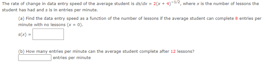 The rate of change in data entry speed of the average student is ds/dx = 2(x + 4)-1/2, where x is the number of lessons the
student has had and s is in entries per minute.
(a) Find the data entry speed as a function of the number of lessons if the average student can complete 8 entries per
minute with no lessons (x = 0).
s(x) =
(b) How many entries per minute can the average student complete after 12 lessons?
entries per minute